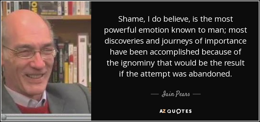 Shame, I do believe, is the most powerful emotion known to man; most discoveries and journeys of importance have been accomplished because of the ignominy that would be the result if the attempt was abandoned. - Iain Pears