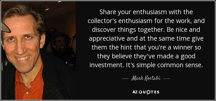 Share your enthusiasm with the collector's enthusiasm for the work, and discover things together. Be nice and appreciative and at the same time give them the hint that you're a winner so they believe they've made a good investment. It's simple common sense. - Mark Kostabi