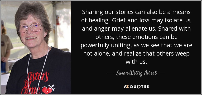 Sharing our stories can also be a means of healing. Grief and loss may isolate us, and anger may alienate us. Shared with others, these emotions can be powerfully uniting, as we see that we are not alone, and realize that others weep with us. - Susan Wittig Albert