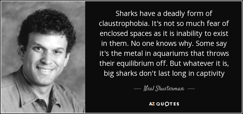 Sharks have a deadly form of claustrophobia. It's not so much fear of enclosed spaces as it is inability to exist in them. No one knows why. Some say it's the metal in aquariums that throws their equilibrium off. But whatever it is, big sharks don't last long in captivity - Neal Shusterman