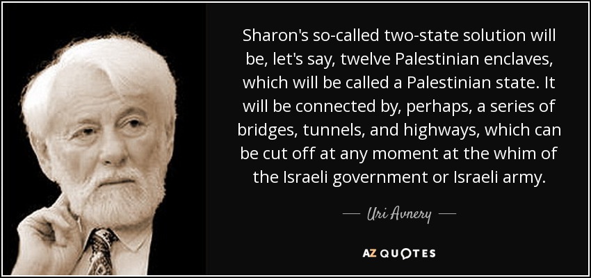 Sharon's so-called two-state solution will be, let's say, twelve Palestinian enclaves, which will be called a Palestinian state. It will be connected by, perhaps, a series of bridges, tunnels, and highways, which can be cut off at any moment at the whim of the Israeli government or Israeli army. - Uri Avnery