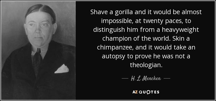 Shave a gorilla and it would be almost impossible, at twenty paces, to distinguish him from a heavyweight champion of the world. Skin a chimpanzee, and it would take an autopsy to prove he was not a theologian. - H. L. Mencken