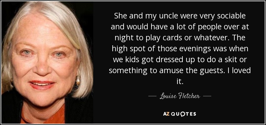 She and my uncle were very sociable and would have a lot of people over at night to play cards or whatever. The high spot of those evenings was when we kids got dressed up to do a skit or something to amuse the guests. I loved it. - Louise Fletcher