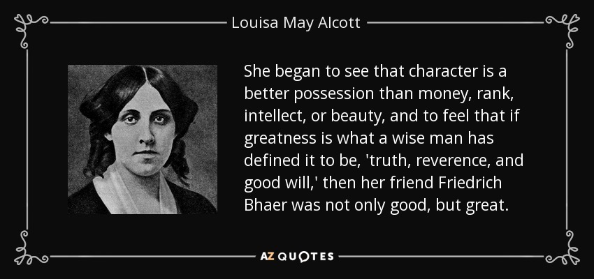 She began to see that character is a better possession than money, rank, intellect, or beauty, and to feel that if greatness is what a wise man has defined it to be, 'truth, reverence, and good will,' then her friend Friedrich Bhaer was not only good, but great. - Louisa May Alcott