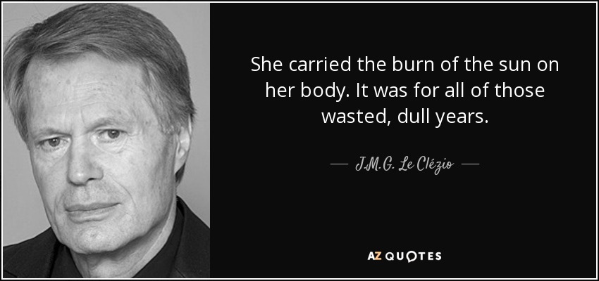She carried the burn of the sun on her body. It was for all of those wasted, dull years. - J.M.G. Le Clézio