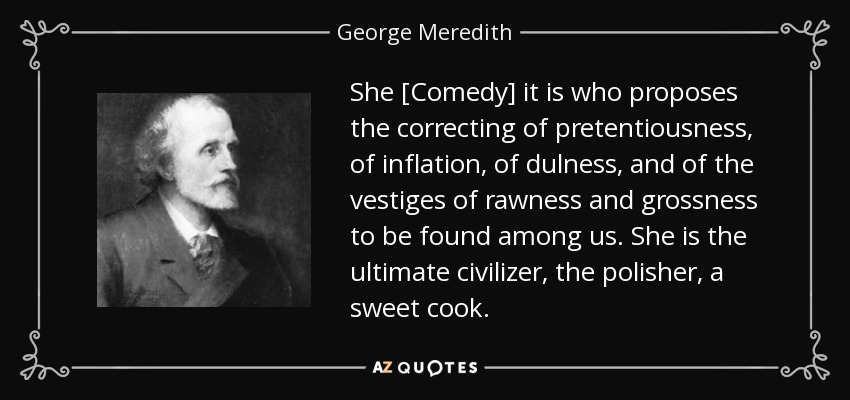 She [Comedy] it is who proposes the correcting of pretentiousness, of inflation, of dulness, and of the vestiges of rawness and grossness to be found among us. She is the ultimate civilizer, the polisher, a sweet cook. - George Meredith