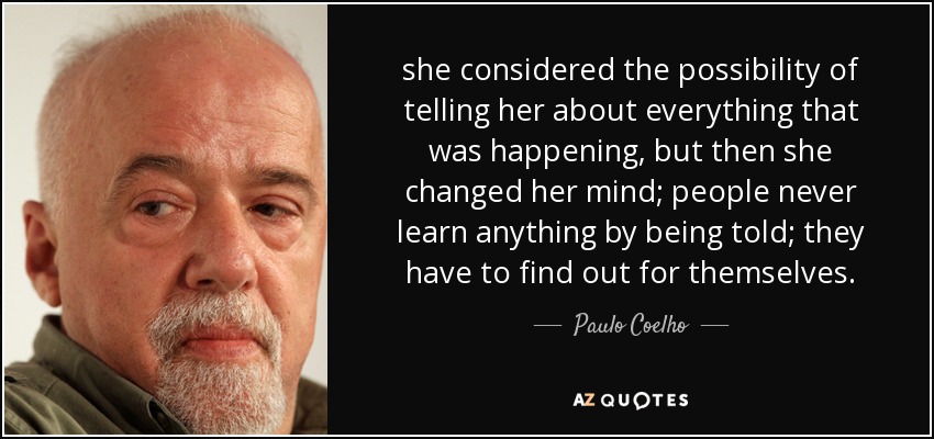 she considered the possibility of telling her about everything that was happening, but then she changed her mind; people never learn anything by being told; they have to find out for themselves. - Paulo Coelho