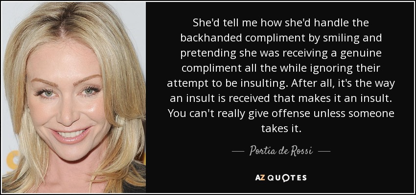 She'd tell me how she'd handle the backhanded compliment by smiling and pretending she was receiving a genuine compliment all the while ignoring their attempt to be insulting. After all, it's the way an insult is received that makes it an insult. You can't really give offense unless someone takes it. - Portia de Rossi