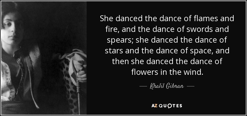 She danced the dance of flames and fire, and the dance of swords and spears; she danced the dance of stars and the dance of space, and then she danced the dance of flowers in the wind. - Khalil Gibran