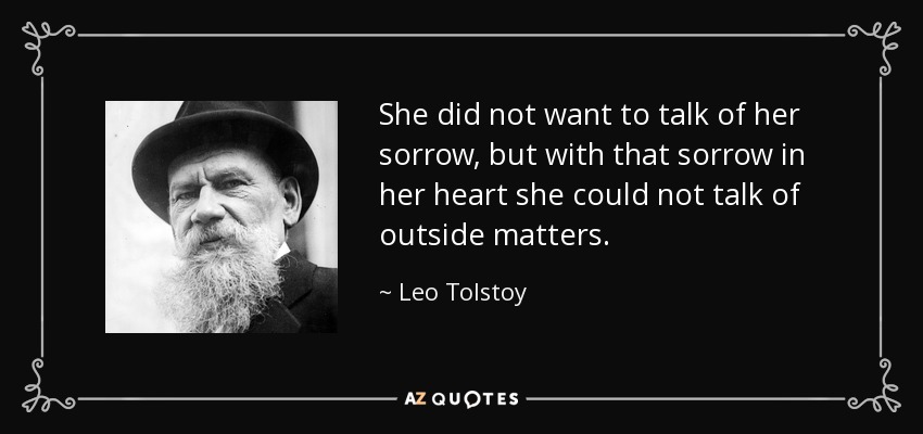She did not want to talk of her sorrow, but with that sorrow in her heart she could not talk of outside matters. - Leo Tolstoy