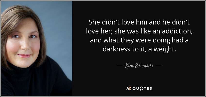 She didn't love him and he didn't love her; she was like an addiction, and what they were doing had a darkness to it, a weight. - Kim Edwards