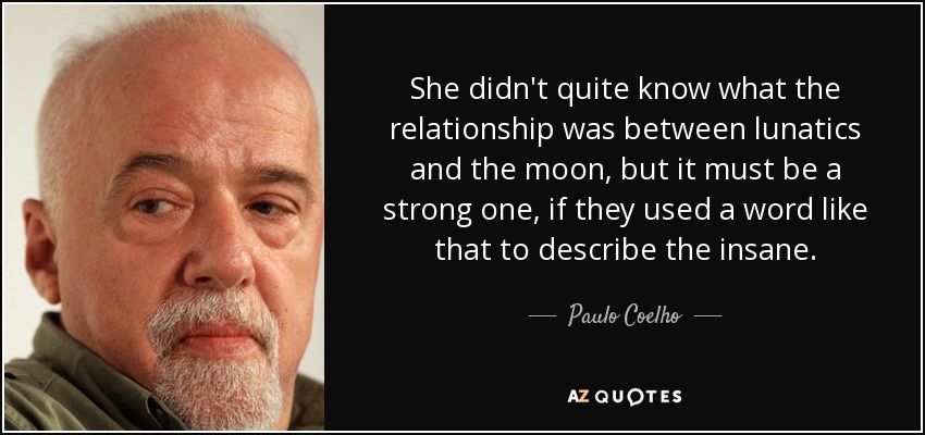She didn't quite know what the relationship was between lunatics and the moon, but it must be a strong one, if they used a word like that to describe the insane. - Paulo Coelho