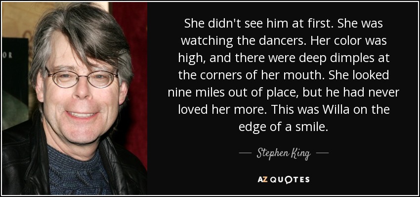 She didn't see him at first. She was watching the dancers. Her color was high, and there were deep dimples at the corners of her mouth. She looked nine miles out of place, but he had never loved her more. This was Willa on the edge of a smile. - Stephen King