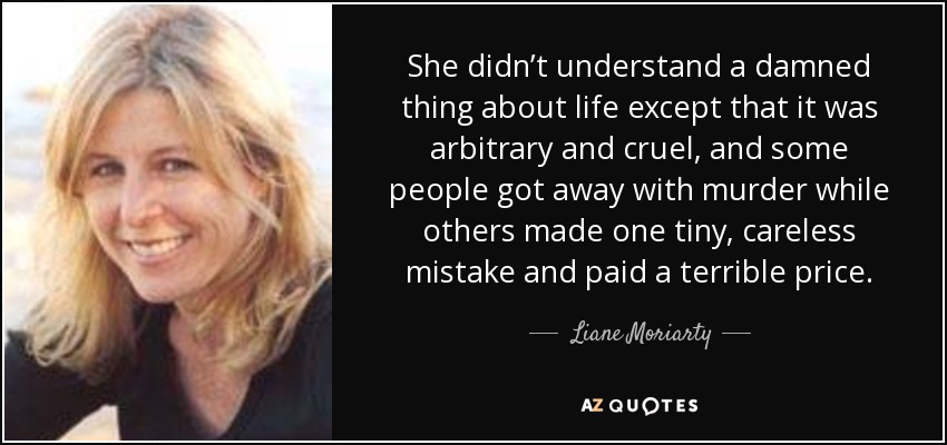 She didn’t understand a damned thing about life except that it was arbitrary and cruel, and some people got away with murder while others made one tiny, careless mistake and paid a terrible price. - Liane Moriarty