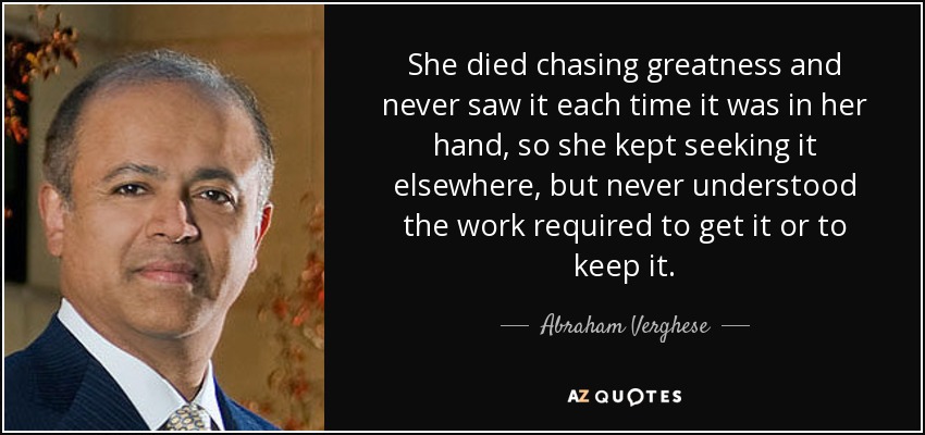 She died chasing greatness and never saw it each time it was in her hand, so she kept seeking it elsewhere, but never understood the work required to get it or to keep it. - Abraham Verghese