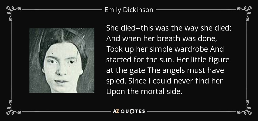 She died--this was the way she died; And when her breath was done, Took up her simple wardrobe And started for the sun. Her little figure at the gate The angels must have spied, Since I could never find her Upon the mortal side. - Emily Dickinson