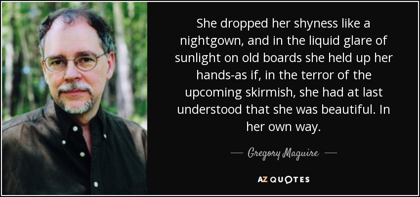 She dropped her shyness like a nightgown, and in the liquid glare of sunlight on old boards she held up her hands-as if, in the terror of the upcoming skirmish, she had at last understood that she was beautiful. In her own way. - Gregory Maguire