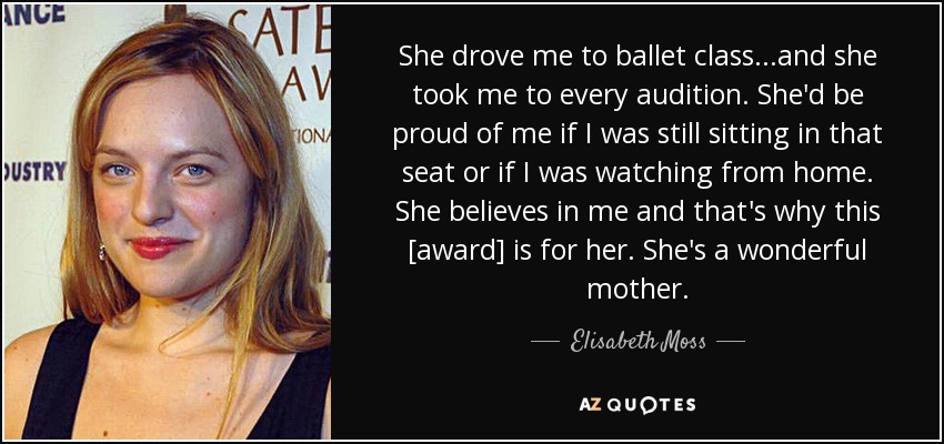 She drove me to ballet class...and she took me to every audition. She'd be proud of me if I was still sitting in that seat or if I was watching from home. She believes in me and that's why this [award] is for her. She's a wonderful mother. - Elisabeth Moss