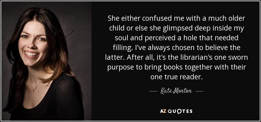She either confused me with a much older child or else she glimpsed deep inside my soul and perceived a hole that needed filling. I've always chosen to believe the latter. After all, it's the librarian's one sworn purpose to bring books together with their one true reader. - Kate Morton