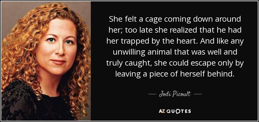 She felt a cage coming down around her; too late she realized that he had her trapped by the heart. And like any unwilling animal that was well and truly caught, she could escape only by leaving a piece of herself behind. - Jodi Picoult