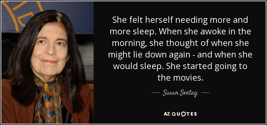She felt herself needing more and more sleep. When she awoke in the morning, she thought of when she might lie down again - and when she would sleep. She started going to the movies. - Susan Sontag