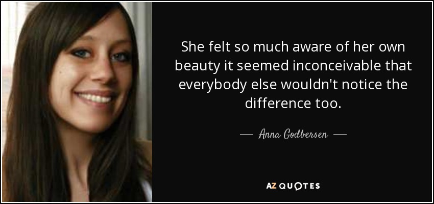 She felt so much aware of her own beauty it seemed inconceivable that everybody else wouldn't notice the difference too. - Anna Godbersen