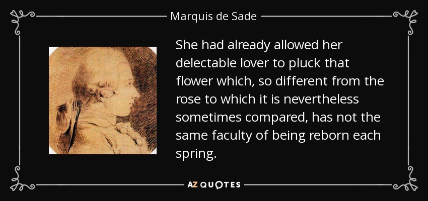 She had already allowed her delectable lover to pluck that flower which, so different from the rose to which it is nevertheless sometimes compared, has not the same faculty of being reborn each spring. - Marquis de Sade