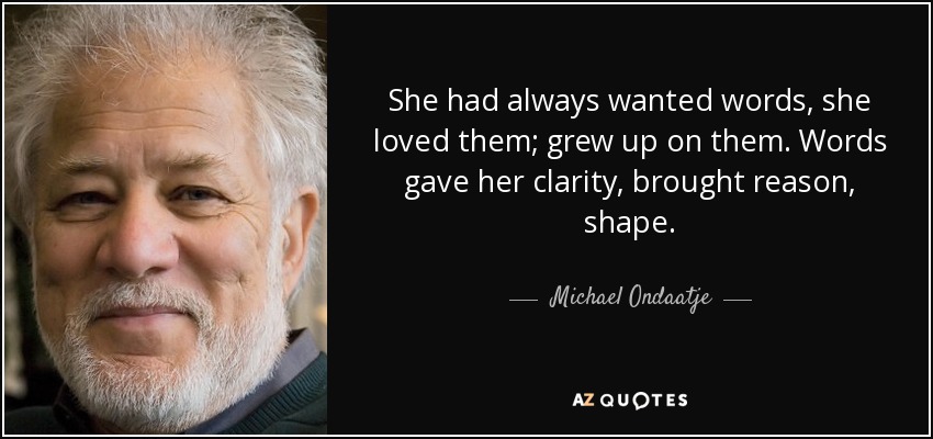 She had always wanted words, she loved them; grew up on them. Words gave her clarity, brought reason, shape. - Michael Ondaatje