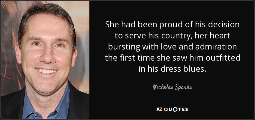 She had been proud of his decision to serve his country, her heart bursting with love and admiration the first time she saw him outfitted in his dress blues. - Nicholas Sparks