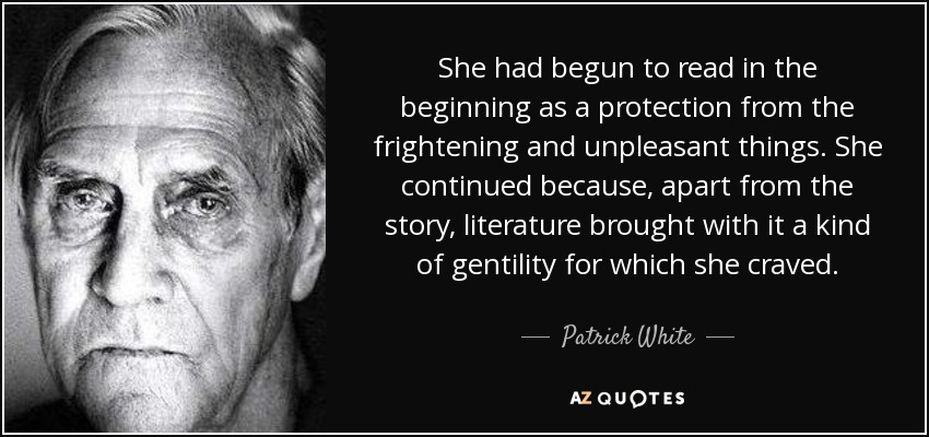 She had begun to read in the beginning as a protection from the frightening and unpleasant things. She continued because, apart from the story, literature brought with it a kind of gentility for which she craved. - Patrick White