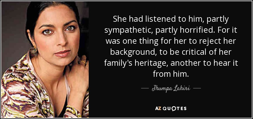 She had listened to him, partly sympathetic, partly horrified. For it was one thing for her to reject her background, to be critical of her family's heritage, another to hear it from him. - Jhumpa Lahiri