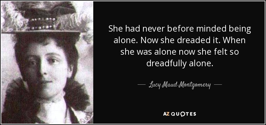 She had never before minded being alone. Now she dreaded it. When she was alone now she felt so dreadfully alone. - Lucy Maud Montgomery