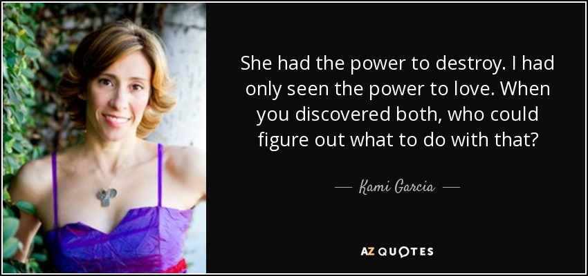 She had the power to destroy. I had only seen the power to love. When you discovered both, who could figure out what to do with that? - Kami Garcia