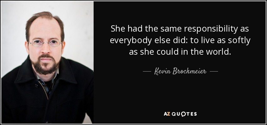 She had the same responsibility as everybody else did: to live as softly as she could in the world. - Kevin Brockmeier