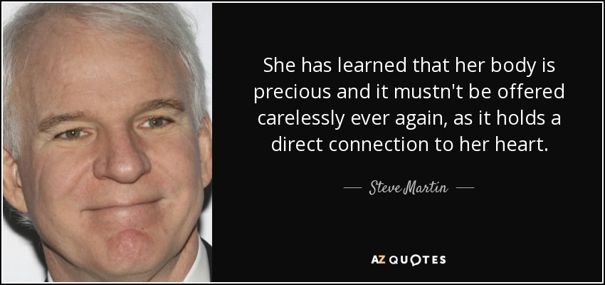 She has learned that her body is precious and it mustn't be offered carelessly ever again, as it holds a direct connection to her heart. - Steve Martin