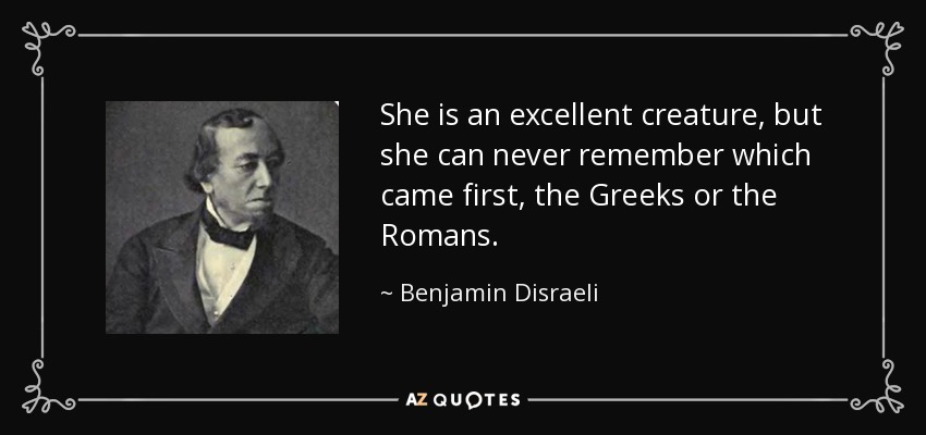 She is an excellent creature, but she can never remember which came first, the Greeks or the Romans. - Benjamin Disraeli