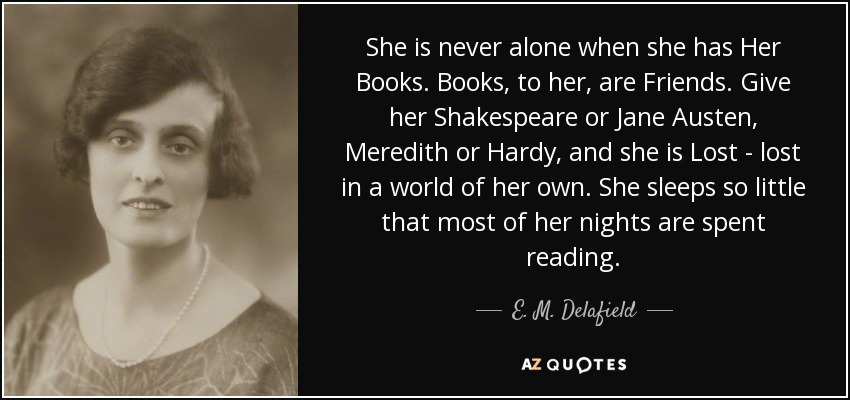 She is never alone when she has Her Books. Books, to her, are Friends. Give her Shakespeare or Jane Austen, Meredith or Hardy, and she is Lost - lost in a world of her own. She sleeps so little that most of her nights are spent reading. - E. M. Delafield