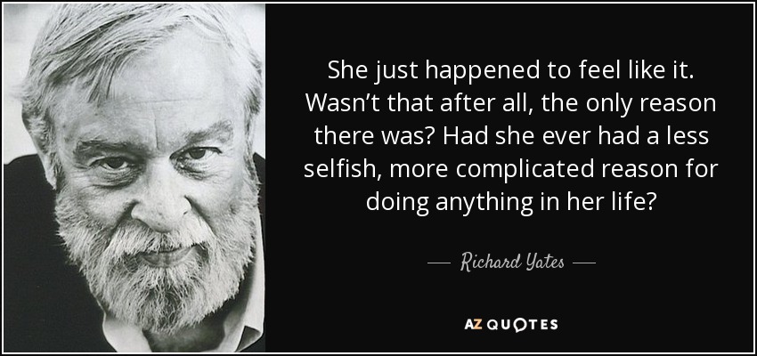 She just happened to feel like it. Wasn’t that after all, the only reason there was? Had she ever had a less selfish, more complicated reason for doing anything in her life? - Richard Yates