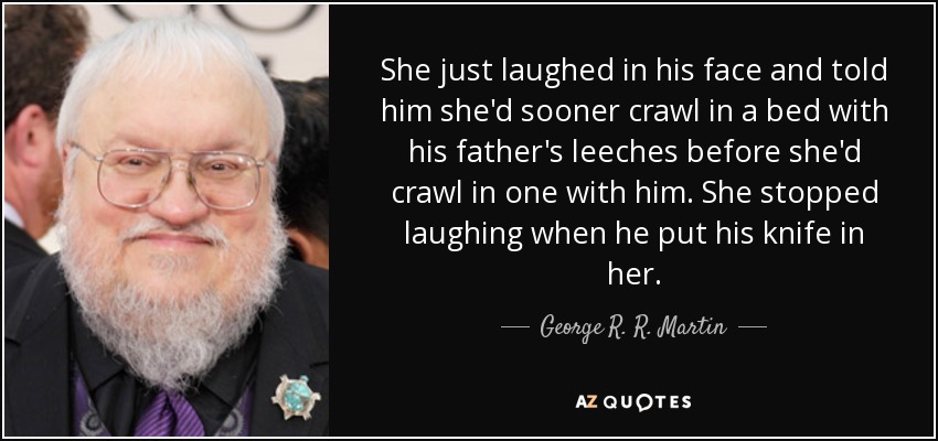 She just laughed in his face and told him she'd sooner crawl in a bed with his father's leeches before she'd crawl in one with him. She stopped laughing when he put his knife in her. - George R. R. Martin