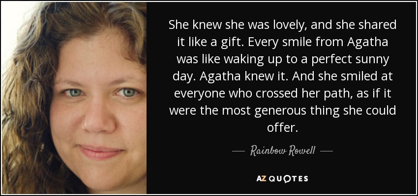 She knew she was lovely, and she shared it like a gift. Every smile from Agatha was like waking up to a perfect sunny day. Agatha knew it. And she smiled at everyone who crossed her path, as if it were the most generous thing she could offer. - Rainbow Rowell