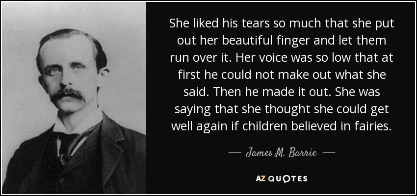 She liked his tears so much that she put out her beautiful finger and let them run over it. Her voice was so low that at first he could not make out what she said. Then he made it out. She was saying that she thought she could get well again if children believed in fairies. - James M. Barrie