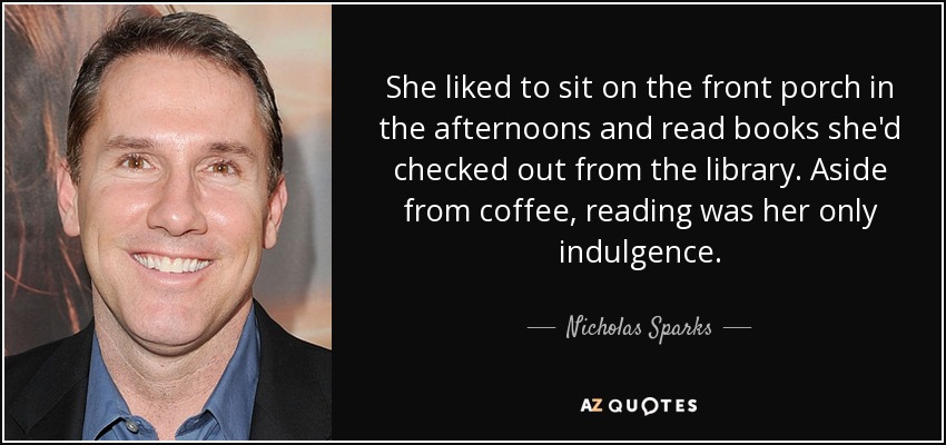She liked to sit on the front porch in the afternoons and read books she'd checked out from the library. Aside from coffee, reading was her only indulgence. - Nicholas Sparks