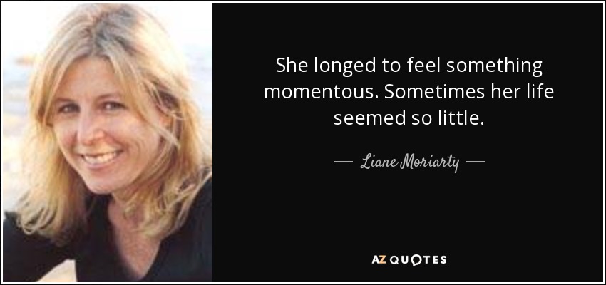 She longed to feel something momentous. Sometimes her life seemed so little. - Liane Moriarty