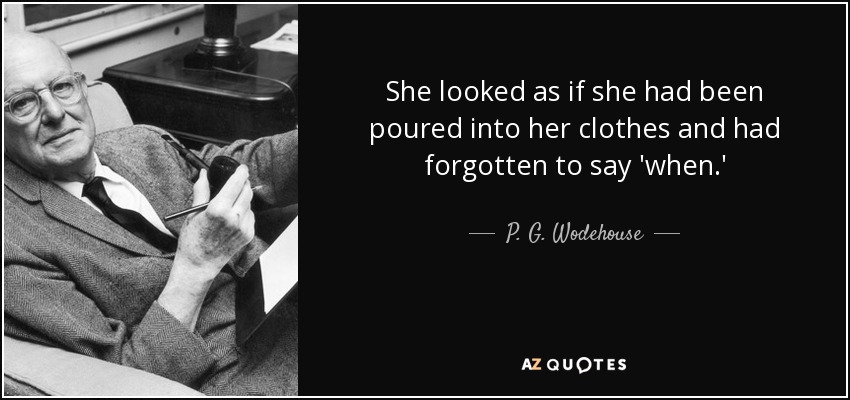 She looked as if she had been poured into her clothes and had forgotten to say 'when.' - P. G. Wodehouse