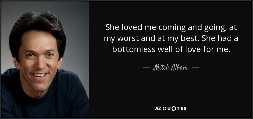 She loved me coming and going, at my worst and at my best. She had a bottomless well of love for me. - Mitch Albom