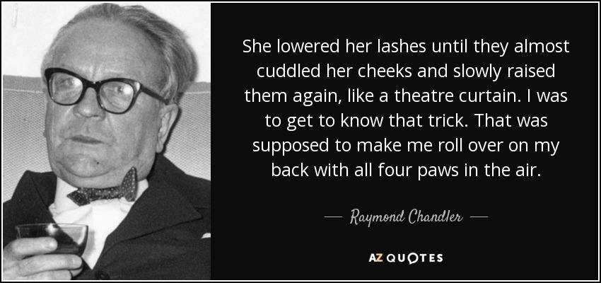 She lowered her lashes until they almost cuddled her cheeks and slowly raised them again, like a theatre curtain. I was to get to know that trick. That was supposed to make me roll over on my back with all four paws in the air. - Raymond Chandler