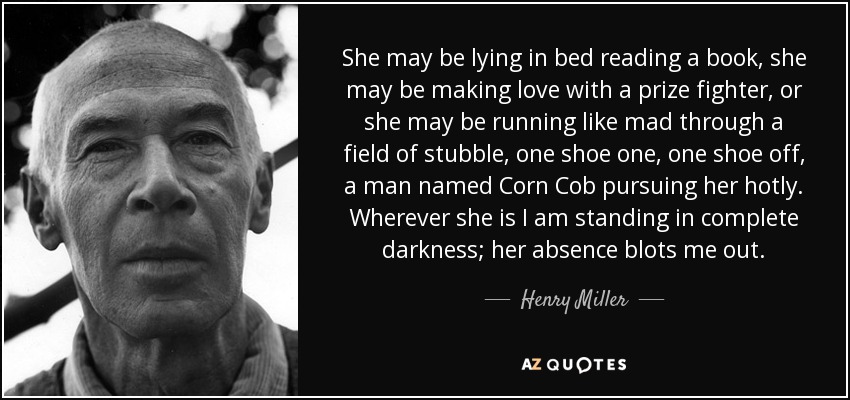 She may be lying in bed reading a book, she may be making love with a prize fighter, or she may be running like mad through a field of stubble, one shoe one, one shoe off, a man named Corn Cob pursuing her hotly. Wherever she is I am standing in complete darkness; her absence blots me out. - Henry Miller