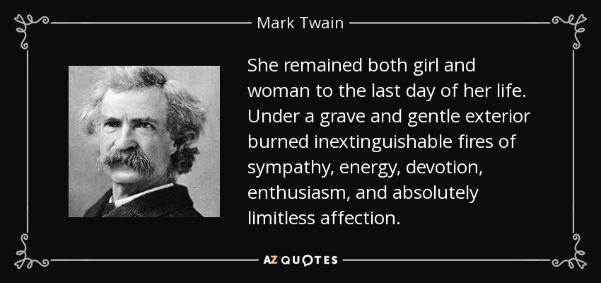 She remained both girl and woman to the last day of her life. Under a grave and gentle exterior burned inextinguishable fires of sympathy, energy, devotion, enthusiasm, and absolutely limitless affection. - Mark Twain