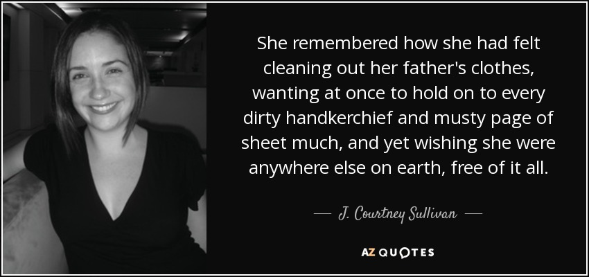 She remembered how she had felt cleaning out her father's clothes, wanting at once to hold on to every dirty handkerchief and musty page of sheet much, and yet wishing she were anywhere else on earth, free of it all. - J. Courtney Sullivan