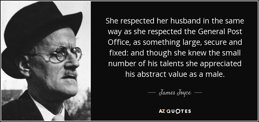 She respected her husband in the same way as she respected the General Post Office, as something large, secure and fixed: and though she knew the small number of his talents she appreciated his abstract value as a male. - James Joyce